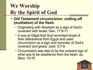 We Worship  By the Spirit of God Old Testament circumcision: cutting off (mutilation) of the flesh.  Originating with Abraham as a sign of God’s covenant with Israel. Gen. 17:9-11  It was at Gilgal that God reminded Israel of their deliverance from Egypt and used circumcision as a sign and reminder of God’s covenant and grace. Josh. 5:7-9  Circumcision was also to be the outward sign of what was to be obedience from the heart. cp. Deut. 10:16 