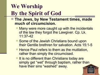 We Worship  By the Spirit of God The Jews, by New Testament times, made much of circumcision.  Many were more caught up with the incidentals of the law they forgot the Lawgiver. Cp. Lk. 11:37-42 Some of the Jewish Christians bound upon their Gentile brethren for salvation. Acts 15:1-5  Hence Paul refers to them as the mutilation, rather than simply the circumcised. It is no different than Christians today are simply get “wet” through baptism, rather than have their sins “washed” away. 