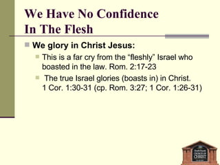 We Have No Confidence  In The Flesh We glory in Christ Jesus:  This is a far cry from the “fleshly” Israel who boasted in the law. Rom. 2:17-23 The true Israel glories (boasts in) in Christ.  1 Cor. 1:30-31 (cp. Rom. 3:27; 1 Cor. 1:26-31) 