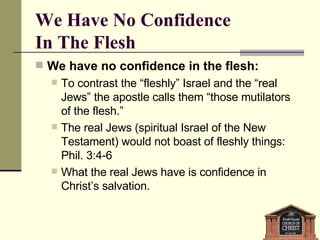 We Have No Confidence  In The Flesh We have no confidence in the flesh:  To contrast the “fleshly” Israel and the “real Jews” the apostle calls them “those mutilators of the flesh.”  The real Jews (spiritual Israel of the New Testament) would not boast of fleshly things: Phil. 3:4-6  What the real Jews have is confidence in Christ’s salvation. 