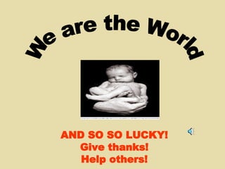 AND SO SO LUCKY! Give thanks! Help others! We are the World 