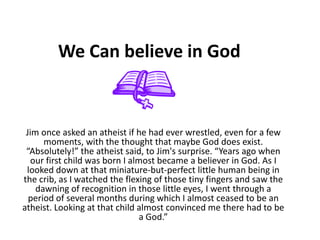 We Can believe in God  Jim once asked an atheist if he had ever wrestled, even for a few moments, with the thought that maybe God does exist. “Absolutely!” the atheist said, to Jim&apos;s surprise. “Years ago when our first child was born I almost became a believer in God. As I looked down at that miniature-but-perfect little human being in the crib, as I watched the flexing of those tiny fingers and saw the dawning of recognition in those little eyes, I went through a period of several months during which I almost ceased to be an atheist. Looking at that child almost convinced me there had to be a God.” 
