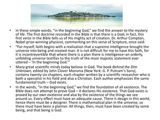 In these simple words, “in the beginning God,” we find the answer to the mystery of life. The first doctrine recorded in the Bible is that there is a God; in fact, this first verse in the Bible tells us of His mighty act of creation. Dr. Arthur Compton, Nobel prize-winning physicist, commenting on this verse of Scripture, once said:“For myself, faith begins with a realization that a supreme intelligence brought the universe into being and created man. It is not difficult for me to have this faith, for it is incontrovertible that where there is a plan there is intelligence–an orderly, unfolding universe testifies to the truth of the most majestic statement ever uttered – ‘In the beginning God.’”Many great scientific minds today believe in God. The book Behind the Dim Unknown, edited by John Clover Monsma (New York: G. P. Putnam's Sons), contains twenty-six chapters, each chapter written by a scientific researcher who is both a specialist in his field and also a Christian. Each author emphasizes the same fundamental truth – God exists.In the words, “in the beginning God,” we find the foundation of all existence. The Bible does not attempt to prove God – it declares His existence. That God exists is proved by our own existence and also by the existence of the things we see around us. Every effect must have an adequate cause. There is design in this world, hence there must be a designer. There is mathematical plan in the universe, so there must have been a planner. All things, then, must have been created by some being, and that being is God.