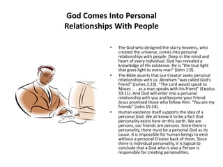 God Comes Into Personal Relationships With PeopleThe God who designed the starry heavens, who created the universe, comes into personal relationships with people. Deep in the mind and heart of every individual, God has revealed a knowledge of His existence. He is “the true light that gives light to every man” (John 1:9).The Bible asserts that our Creator seeks personal relationships with us. Abraham “was called God's friend” (James 2:23). “The Lord would speak to Moses . . . as a man speaks with his friend” (Exodus 33:11). And God will enter into a personal relationship with you and become your Friend. Jesus promised those who follow Him: “You are my friends” (John 15:14).Human existence itself supports the idea of a personal God. We all know it to be a fact that personality exists here on this earth. We are persons, our friends are persons. Since there is personality, there must be a personal God as its cause. It is impossible for human beings to exist without a personal Creator back of them. Since there is individual personality, it is logical to conclude that a God who is also a Person is responsible for creating personalities.