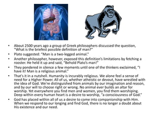 About 2500 years ago a group of Greek philosophers discussed the question, “What is the briefest possible definition of man?”Plato suggested: “Man is a two-legged animal.”Another philosopher, however, exposed this definition’s limitations by fetching a rooster. He held it up and said, “Behold Plato’s man!”They pondered in silence a few moments until one of the thinkers exclaimed, “I have it! Man is a religious animal.”That's it in a nutshell. Humanity is incurably religious. We alone feel a sense of need for a Higher Power. All of us, whether atheistic or devout, have wrestled with the idea of God. We're distinguished from animals by our imagination and reason, and by our will to choose right or wrong. No animal ever builds an altar for worship. Yet everywhere you find men and women, you find them worshiping. Deep within every human heart is a desire to worship, “a consciousness of God.”God has placed within all of us a desire to come into companionship with Him. When we respond to our longing and find God, there is no longer a doubt about His existence and our need.