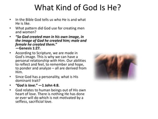 What Kind of God Is He?In the Bible God tells us who He is and what He is like.What pattern did God use for creating men and women?“So God created man in his own image, in the image of God he created him; male and female he created them.”—Genesis 1:27.According to Scripture, we are made in God's image. This is why we can have a personal relationship with Him. Our abilities to reflect and feel, to remember and hope, to ponder and analyze – all are derived from Him.Since God has a personality, what is His dominant trait?“God is love.” —1 John 4:8.God relates to human beings out of His own heart of love. There is nothing He has done or ever will do which is not motivated by a selfless, sacrificial love.