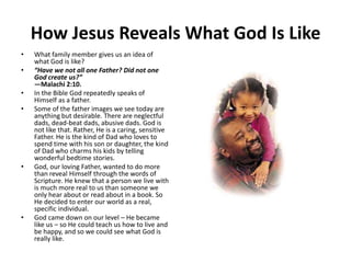 How Jesus Reveals What God Is LikeWhat family member gives us an idea of what God is like?“Have we not all one Father? Did not one God create us?”—Malachi 2:10.In the Bible God repeatedly speaks of Himself as a father.Some of the father images we see today are anything but desirable. There are neglectful dads, dead-beat dads, abusive dads. God is not like that. Rather, He is a caring, sensitive Father. He is the kind of Dad who loves to spend time with his son or daughter, the kind of Dad who charms his kids by telling wonderful bedtime stories.God, our loving Father, wanted to do more than reveal Himself through the words of Scripture. He knew that a person we live with is much more real to us than someone we only hear about or read about in a book. So He decided to enter our world as a real, specific individual.God came down on our level – He became like us – so He could teach us how to live and be happy, and so we could see what God is really like.