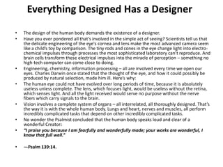 Everything Designed Has a DesignerThe design of the human body demands the existence of a designer.Have you ever pondered all that’s involved in the simple act of seeing? Scientists tell us that the delicate engineering of the eye's cornea and lens make the most advanced camera seem like a child’s toy by comparison. The tiny rods and cones in the eye change light into electro-chemical impulses through processes the most sophisticated laboratory can’t reproduce. And brain cells transform these electrical impulses into the miracle of perception – something no high-tech computer can come close to doing.Engineering, chemistry, information processing – all are involved every time we open our eyes. Charles Darwin once stated that the thought of the eye, and how it could possibly be produced by natural selection, made him ill. Here’s why:The human eye could not have evolved over long periods of time, because it is absolutely useless unless complete. The lens, which focuses light, would be useless without the retina, which senses light. And all the light received would serve no purpose without the nerve fibers which carry signals to the brain.Vision involves a complete system of organs – all interrelated, all thoroughly designed. That’s the way it is with the whole human body. Lungs and heart, nerves and muscles, all perform incredibly complicated tasks that depend on other incredibly complicated tasks.No wonder the Psalmist concluded that the human body speaks loud and clear of a wonderful Creator:“I praise you because I am fearfully and wonderfully made; your works are wonderful, I know that full well.” —Psalm 139:14. 