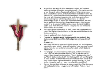 As you read the story of Jesus in the four Gospels, the first four books of the New Testament, you will discover a fascinating portrait of our Heavenly Father. Rough, self-sufficient fishermen dropped their nets to follow Christ, and small children flocked to receive His blessing. He could comfort the most devastated sinners and disarm the most self-righteous hypocrites. He healed everything from blindness to leprosy with the quiet assurance of a doctor prescribing a couple of aspirin. His two-word command: “Be still!” forced a violent storm to calm down like a naughty child brought suddenly to its senses. In all His actions Jesus demonstrated that God is love! He met human need in a way no one had ever done before Him – or has since!Jesus' final glorious revelation of what God is like happened at the cross. That's where He died for us so that we would not have to die forever ourselves.How do we benefit from Christ's death?“For God so loved the world that he gave his one and only Son, that whoever believes in him shall not perish, but have eternal life.” —John 3:16Jesus died not only to give us a happier life now, but also to give us eternal life. Jesus is God's “one and only Son” – He is unique, one of a kind. He is the one and only being who is both wholly God and wholly man.For long ages people wondered, and hoped, and dreamed about God. They saw His handiwork in the sky and in the beauties of nature. Many thought to themselves, “If only God were like this!” or, “If only God were like that!” But the beautiful, self-sacrificing life of Jesus and His death on the cross revealed God more clearly than ever. People found themselves looking into the very face of God, seeing Him as He really is – love, eternal and immortal love!You can discover God right now as Jesus reveals Him. That discovery will lead you to make a very personal affirmation: “Father, I love you!”