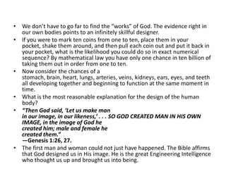 We don’t have to go far to find the “works” of God. The evidence right in our own bodies points to an infinitely skillful designer.If you were to mark ten coins from one to ten, place them in your pocket, shake them around, and then pull each coin out and put it back in your pocket, what is the likelihood you could do so in exact numerical sequence? By mathematical law you have only one chance in ten billion of taking them out in order from one to ten.Now consider the chances of a stomach, brain, heart, lungs, arteries, veins, kidneys, ears, eyes, and teeth all developing together and beginning to function at the same moment in time.What is the most reasonable explanation for the design of the human body?“Then God said, ‘Let us make man in our image, in our likeness,’ . . . SO GOD CREATED MAN IN HIS OWN IMAGE, in the image of God he created him; male and female he created them.” —Genesis 1:26, 27.The first man and woman could not just have happened. The Bible affirms that God designed us in His image. He is the great Engineering Intelligence who thought us up and brought us into being.