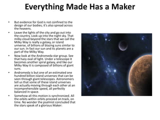 Everything Made Has a MakerBut evidence for God is not confined to the design of our bodies; it's also spread across the heavens.Leave the lights of the city and go out into the country. Look up into the night sky. That milky cloud beyond the stars that we call the Milky Way is really a galaxy, or island universe, of billions of blazing suns similar to our sun. In fact our sun and its planets are a part of the Milky Way.Now look at the Andromeda star group. See that hazy oval of light. Under a telescope it becomes another spiral galaxy, and like our Milky Way it is composed of billions of giant suns.Andromeda is but one of an estimated one hundred billion island universes that can be seen through giant telescopes. Astronomers tell us that some of these island universes are actually moving through each other at an incomprehensible speed, all perfectly balanced in space.Somehow all this motion is synchronized. All the orbits within orbits proceed on track, on time. No wonder the psalmist concluded that the stars speak of a glorious Maker: