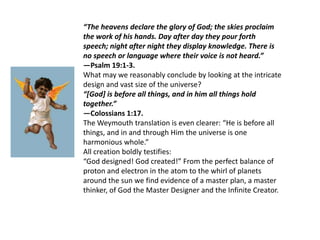 “The heavens declare the glory of God; the skies proclaim the work of his hands. Day after day they pour forth speech; night after night they display knowledge. There is no speech or language where their voice is not heard.”—Psalm 19:1-3.What may we reasonably conclude by looking at the intricate design and vast size of the universe?“[God] is before all things, and in him all things hold together.”—Colossians 1:17.The Weymouth translation is even clearer: “He is before all things, and in and through Him the universe is one harmonious whole.”All creation boldly testifies:“God designed! God created!” From the perfect balance of proton and electron in the atom to the whirl of planets around the sun we find evidence of a master plan, a master thinker, of God the Master Designer and the Infinite Creator.