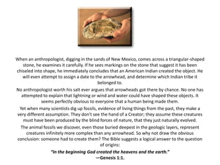 When an anthropologist, digging in the sands of New Mexico, comes across a triangular-shaped stone, he examines it carefully. If he sees markings on the stone that suggest it has been chiseled into shape, he immediately concludes that an American Indian created the object. He will even attempt to assign a date to the arrowhead, and determine which Indian tribe it belonged to.No anthropologist worth his salt ever argues that arrowheads got there by chance. No one has attempted to explain that lightning or wind and water could have shaped these objects. It seems perfectly obvious to everyone that a human being made them.Yet when many scientists dig up fossils, evidence of living things from the past, they make a very different assumption. They don't see the hand of a Creator; they assume these creatures must have been produced by the blind forces of nature, that they just naturally evolved.The animal fossils we discover, even those buried deepest in the geologic layers, represent creatures infinitely more complex than any arrowhead. So why not draw the obvious conclusion: someone had to create them? The Bible suggests a logical answer to the question of origins: “In the beginning God created the heavens and the earth.”—Genesis 1:1.