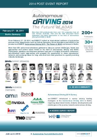 Join us in 2015! ► Automotive Tech.AD Berlin 2015
Berlin, Germany
2014 POST EVENT REPORT
February 27 – 28, 2014
200+
Participants
30+
International
Case Study
& Keynote
Speakers
2014’s EXPERT SPEAKERS
2014’s BUSINESS
PARTNERS
More than 200 professionals from over 110 companies from all
over Europe, Australia, Asia and the USA discussed future
challenges and latest approaches in the field of autonomous
driving and ADAS in Berlin
From February 27 - 28 2014, we.CONECT invited an international audience of automotive
pioneers from departments such as Vehicle Dynamics, Driver Assistance and ADAS to the
premier we.CONECT Autonomous Driving 2014 - The Future of ADAS conference in Berlin.
More than 200 senior-level attendees gathered to discuss current challenges, brand new
approaches and outline future trends in the field of autonomous driving and ADAS.
Participants, speakers and business partners took part in a highly interactive conference,
benchmarked recent approaches and grasped the opportunity to share experiences,
network, and exchange ideas for long- and short term best practices in a quickly evolving
industry landscape.
► AD 2014 COMMUNITY
Autonomous Driving 2014 Survey
we.CONECT introduced a survey among leading
managers at the in Berlin,Autonomous Driving 2014
inquiring about latest trends, industry developments and
challenges on the journey towards autonomous driving.
►ACCESS SURVEY REPORT
 
