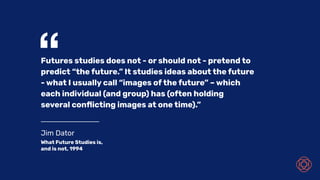 Jim Dator
What Future Studies is,
and is not, 1994
“Futures studies does not - or should not - pretend to
predict “the future.” It studies ideas about the future
- what I usually call “images of the future” – which
each individual (and group) has (often holding
several conﬂicting images at one time).”
 
