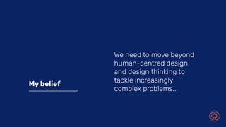 My belief
We need to move beyond
human-centred design
and design thinking to
tackle increasingly
complex problems...
 