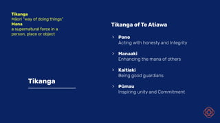 Tikanga
Tikanga of Te Atiawa
> Pono
Acting with honesty and Integrity
> Manaaki
Enhancing the mana of others
> Kaitiaki
Being good guardians
> Pūmau
Inspiring unity and Commitment
Tikanga
Māori “way of doing things”
Mana
a supernatural force in a
person, place or object
 