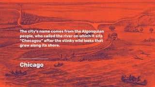 Chicago
The city’s name comes from the Algonquian
people, who called the river on which it sits
“Checagou” after the stinky wild leeks that
grew along its shore.
 
