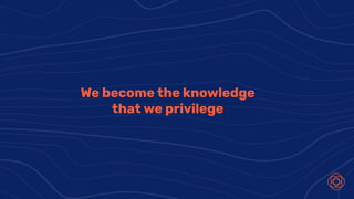 We become the knowledge
that we privilege
 