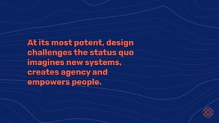 At its most potent, design
challenges the status quo
imagines new systems,
creates agency and
empowers people.
 