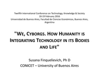 Twelfth International Conference on Technology, Knowledge & Society
18-19 February 2016
Universidad de Buenos Aires, Facultad de Ciencias Económicas, Buenos Aires,
Argentina
"WE, CYBORGS. HOW HUMANITY IS
INTEGRATING TECHNOLOGY IN ITS BODIES
AND LIFE"
Susana Finquelievich, Ph D
CONICET – University of Buenos Aires
 
