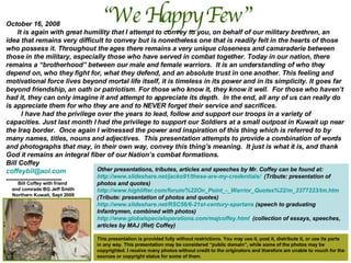 “ We Happy Few”  Bill Coffey with friend  and comrade BG Jeff Smith Northern Kuwait, Sept 2008 October 16, 2008 It is again with great humility that I attempt to convey to you, on behalf of our military brethren, an idea that remains very difficult to convey but is nonetheless one that is readily felt in the hearts of those who possess it. Throughout the ages there remains a very unique closeness and camaraderie between those in the military, especially those who have served in combat together. Today in our nation, there remains a “brotherhood” between our male and female warriors.  It is an understanding of who they depend on, who they fight for, what they defend, and an absolute trust in one another. This feeling and motivational force lives beyond mortal life itself, it is timeless in its power and in its simplicity. It goes far beyond friendship, an oath or patriotism. For those who know it, they know it well.  For those who haven’t had it, they can only imagine it and attempt to appreciate its depth.  In the end, all any of us can really do is appreciate them for who they are and to NEVER forget their service and sacrifices.  I have had the privilege over the years to lead, follow and support our troops in a variety of capacities. Just last month I had the privilege to support our Soldiers at a small outpost in Kuwait up near the Iraq border.  Once again I witnessed the power and inspiration of this thing which is referred to by many names, titles, nouns and adjectives.  This presentation attempts to provide a combination of words and photographs that may, in their own way, convey this thing’s meaning.  It just is what it is, and thank God it remains an integral fiber of our Nation’s combat formations. Bill Coffey [email_address]   -------------------------  This presentation is provided fully without restrictions. You may use it, post it, distribute it, or use its parts in any way. This presentation may be considered “public domain”, while some of the photos may be copyrighted. I receive many photos without credit to the originators and therefore am unable to vouch for the sources or copyright status for some of them.  Other presentations, tributes, articles and speeches by Mr. Coffey can be found at: http://www.slideshare.net/jacko91/these-are-my-credentials/   (Tribute: presentation of photos and quotes) http://www.highlifter.com/forum/%22On_Point_-_Warrior_Quotes%22/m_2377223/tm.htm  (Tribute: presentation of photos and quotes) http://www.slideshare.net/RSC56/6-21st-century-spartans  (speech to graduating Infantrymen, combined with photos) http://www.globalspecialoperations.com/majcoffey.html   (collection of essays, speeches, articles by MAJ (Ret) Coffey) 