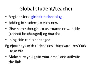 Global student/teacher Register for a  globalteacher blog Adding in students = easy now Give some thought to username or webtitle (cannot be changed) eg murcha blog title can be changed  Eg ejourneys with technokids –backyard -ros0003 -rose etc Make sure you goto your email and activate the link 