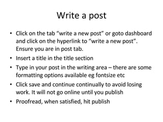Write a post Click on the tab “write a new post” or goto dashboard and click on the hyperlink to “write a new post”. Ensure you are in post tab. Insert a title in the title section Type in your post in the writing area – there are some formatting options available eg fontsize etc Click save and continue continually to avoid losing work. It will not go online until you publish Proofread, when satisfied, hit publish 