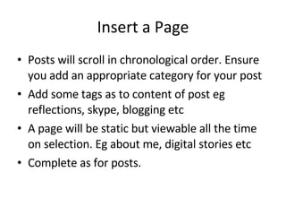 Insert a Page Posts will scroll in chronological order. Ensure you add an appropriate category for your post Add some tags as to content of post eg reflections, skype, blogging etc A page will be static but viewable all the time on selection. Eg about me, digital stories etc Complete as for posts. 