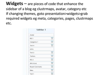Widgets  –  are pieces of code that enhance the sidebar of a blog eg clustrmaps, avatar, category etc If changing themes, goto presentation>widgets>grab required widgets eg meta, categories, pages, clustrmaps etc. 