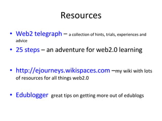 Resources Web2 telegraph  –  a collection of hints, trials, experiences and advice 25 steps  – an adventure for web2.0 learning http://ejourneys.wikispaces.com  – my wiki with lots of resources for all things web2.0 Edublogger   great tips on getting more out of edublogs 