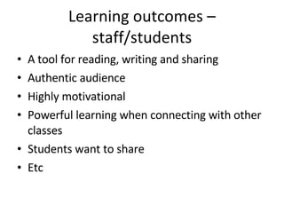 Learning outcomes – staff/students A tool for reading, writing and sharing Authentic audience Highly motivational Powerful learning when connecting with other classes Students want to share Etc  