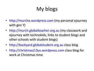My blogs http://murcha.wordpress.com  (my personal ejourney with gen Y) http://murch.globalteacher.org.au  (my classwork and ejourney with technokids, links to student blogs and other schools with student blogs) http://backyard.globalstudent.org.au  class blog http://christmas2.0us.wordpress.com  class blog for work at Christmas time 