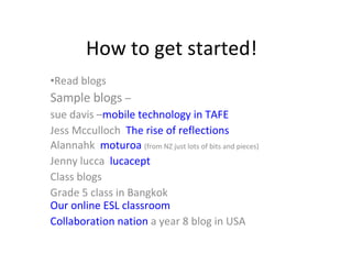 How to get started! Read blogs Sample blogs  –  sue davis  – mobile technology in TAFE Jess Mcculloch  The rise of reflections Alannahk  moturoa   (from NZ just lots of bits and pieces) Jenny lucca  lucacept Class blogs Grade 5 class in Bangkok  Our online ESL classroom Collaboration nation  a year 8 blog in USA 