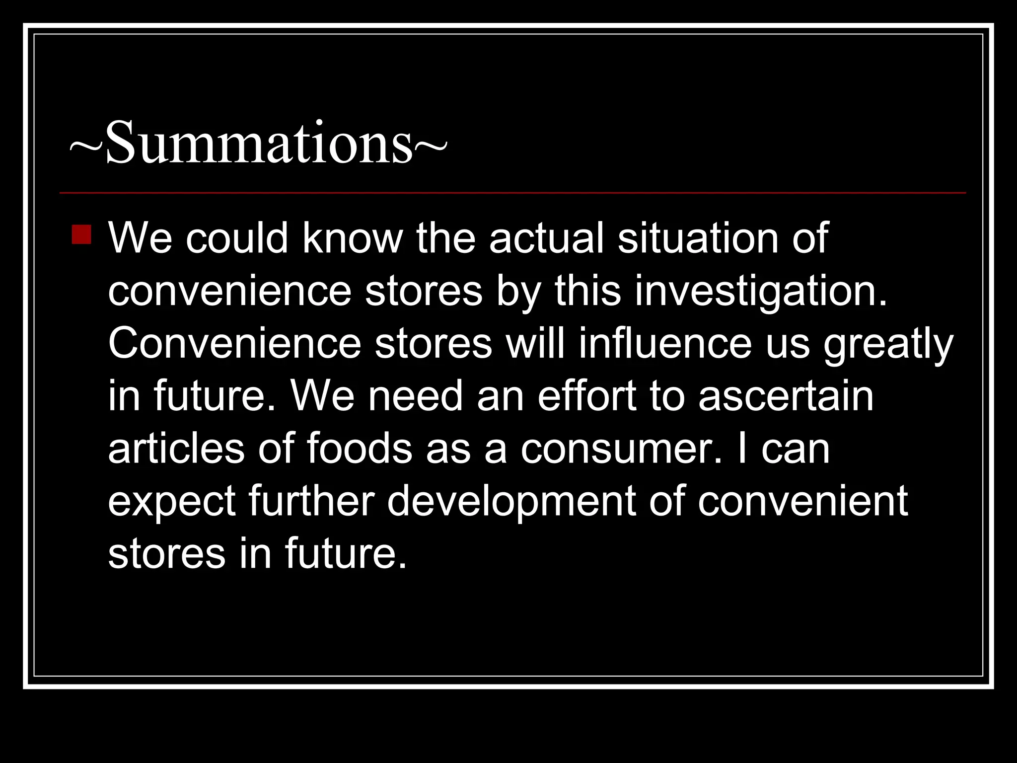 ~Summations~ We could know the actual situation of convenience stores by this investigation. Convenience stores will influence us greatly in future. We need an effort to ascertain articles of foods as a consumer. I can expect further development of convenient stores in future.