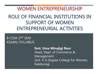 B COM 2ND SEM
KSAWU SYLLABUS
WOMEN ENTREPRENEURSHIP
ROLE OF FINANCIAL INSTITUTIONS IN
SUPPORT OF WOMEN
ENTREPRENEURIAL ACTIVITIES
Smt. Uma Minajigi Reur
Head, Dept. of Commerce &
Management
Smt. V G Degree College for Women,
Kalaburagi
 