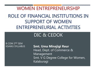 B COM 2ND SEM
KSAWU SYLLABUS
WOMEN ENTREPRENEURSHIP
ROLE OF FINANCIAL INSTITUTIONS IN
SUPPORT OF WOMEN
ENTREPRENEURIAL ACTIVITIES
DIC & CEDOK
Smt. Uma Minajigi Reur
Head, Dept. of Commerce &
Management
Smt. V G Degree College for Women,
Kalaburagi
 