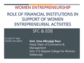 B COM 2ND SEM
KSAWU SYLLABUS
WOMEN ENTREPRENEURSHIP
ROLE OF FINANCIAL INSTITUTIONS IN
SUPPORT OF WOMEN
ENTREPRENEURIAL ACTIVITIES
SFC & EDII
Smt. Uma Minajigi Reur
Head, Dept. of Commerce &
Management
Smt. V G Degree College for Women,
Kalaburagi
 