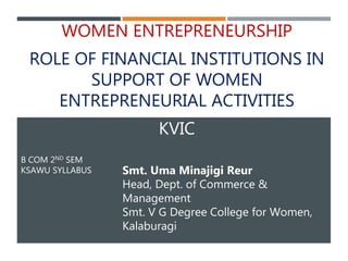 B COM 2ND SEM
KSAWU SYLLABUS
WOMEN ENTREPRENEURSHIP
ROLE OF FINANCIAL INSTITUTIONS IN
SUPPORT OF WOMEN
ENTREPRENEURIAL ACTIVITIES
KVIC
Smt. Uma Minajigi Reur
Head, Dept. of Commerce &
Management
Smt. V G Degree College for Women,
Kalaburagi
 