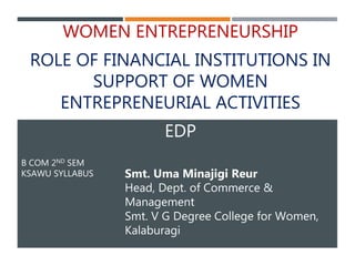 B COM 2ND SEM
KSAWU SYLLABUS
WOMEN ENTREPRENEURSHIP
ROLE OF FINANCIAL INSTITUTIONS IN
SUPPORT OF WOMEN
ENTREPRENEURIAL ACTIVITIES
EDP
Smt. Uma Minajigi Reur
Head, Dept. of Commerce &
Management
Smt. V G Degree College for Women,
Kalaburagi
 