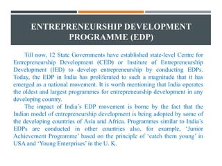 ENTREPRENEURSHIP DEVELOPMENT
PROGRAMME (EDP)
Till now, 12 State Governments have established state-level Centre for
Entrepreneurship Development (CED) or Institute of Entrepreneurship
Development (lED) to develop entrepreneurship by conducting EDPs.
Today, the EDP in India has proliferated to such a magnitude that it has
emerged as a national movement. It is worth mentioning that India operates
the oldest and largest programmes for entrepreneurship development in any
developing country.
The impact of India’s EDP movement is borne by the fact that the
Indian model of entrepreneurship development is being adopted by some of
the developing countries of Asia and Africa. Programmes similar to India’s
EDPs are conducted in other countries also, for example, ‘Junior
Achievement Programme’ based on the principle of ‘catch them young’ in
USA and ‘Young Enterprises’ in the U. K.
 