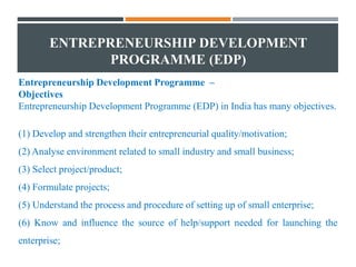 ENTREPRENEURSHIP DEVELOPMENT
PROGRAMME (EDP)
Entrepreneurship Development Programme –
Objectives
Entrepreneurship Development Programme (EDP) in India has many objectives.
(1) Develop and strengthen their entrepreneurial quality/motivation;
(2) Analyse environment related to small industry and small business;
(3) Select project/product;
(4) Formulate projects;
(5) Understand the process and procedure of setting up of small enterprise;
(6) Know and influence the source of help/support needed for launching the
enterprise;
 