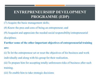 ENTREPRENEURSHIP DEVELOPMENT
PROGRAMME (EDP)
(7) Acquire the basic management skills;
(8) Know the pros and cons of being an entrepreneur; and
(9) Acquaint and appreciate the needed social responsibility/entrepreneurial
disciplines.
Further some of the other important objectives of entrepreneurial training
are:
(i) To let the entrepreneur set or reset the objectives of his business and work
individually and along with his group for their realisation.
(ii) To prepare him for accepting totally unforeseen risks of business after such
training.
(iii) To enable him to take strategic decisions
 