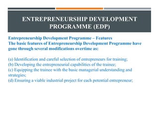 ENTREPRENEURSHIP DEVELOPMENT
PROGRAMME (EDP)
Entrepreneurship Development Programme – Features
The basic features of Entrepreneurship Development Programme have
gone through several modifications overtime as:
(a) Identification and careful selection of entrepreneurs for training;
(b) Developing the entrepreneurial capabilities of the trainee;
(c) Equipping the trainee with the basic managerial understanding and
strategies;
(d) Ensuring a viable industrial project for each potential entrepreneur;
 