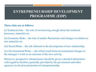 ENTREPRENEURSHIP DEVELOPMENT
PROGRAMME (EDP)
These risks are as follows:
(i) Technical risks – the risk of not knowing enough about the technical
processes, materials etc.
(ii) Economic Risks – the risk of market fluctuations and changes in relation to
raw materials etc.
(iii) Social Risks – the risk inherent in the development of new relationship.
(iv) Environmental Risks – risk which result from environmental changes in
the manager’s work as an outcome of the new activity.
Moreover, prospective entrepreneurs should be given a detailed information
with regard to facilities generally provided by the government and other
agencies involved in promotion of entrepreneurship.
 