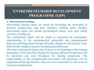 ENTREPRENEURSHIP DEVELOPMENT
PROGRAMME (EDP)
2. Motivational Training:
Motivational training inputs are meant for developing the motivation of
potential entrepreneurs and their enterprise building skills. Besides,
motivational inputs also include psychological games, tests, goal setting
exercises, role play etc.
The motivational inputs will be aimed at increasing the participants,
understanding of the entrepreneurial personality and entrepreneurial
behaviour and bring about through self-study, changes in self-concept, value,
skills thereby leading to positive entrepreneurial behaviour.
The major motivational inputs may be given in the beginning of the training
programme on full time basis though the learning effected through them will
be reinforced and used throughout the training programme. The
understanding of the entrepreneurial personality and behaviour will be
supplemented through interface with one or two successful as well as not so
successful entrepreneurs.
 