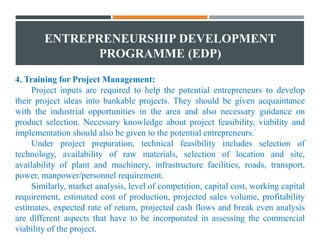ENTREPRENEURSHIP DEVELOPMENT
PROGRAMME (EDP)
4. Training for Project Management:
Project inputs are required to help the potential entrepreneurs to develop
their project ideas into bankable projects. They should be given acquaintance
with the industrial opportunities in the area and also necessary guidance on
product selection. Necessary knowledge about project feasibility, viability and
implementation should also be given to the potential entrepreneurs.
Under project preparation, technical feasibility includes selection of
technology, availability of raw materials, selection of location and site,
availability of plant and machinery, infrastructure facilities, roads, transport,
power, manpower/personnel requirement.
Similarly, market analysis, level of competition, capital cost, working capital
requirement, estimated cost of production, projected sales volume, profitability
estimates, expected rate of return, projected cash flows and break even analysis
are different aspects that have to be incorporated in assessing the commercial
viability of the project.
 