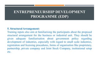 ENTREPRENEURSHIP DEVELOPMENT
PROGRAMME (EDP)
5. Structural Arrangement:
Training inputs also aim at familiarising the participants about the proposed
structural arrangement for the business or industrial unit. They should be
given adequate familiarisation about government policy regarding
development of industries, especially with regard to small scale industries,
registration and licensing procedures, forms of organisation like proprietary,
partnership, private company and Joint Stock Company, institutional setup
etc.
 
