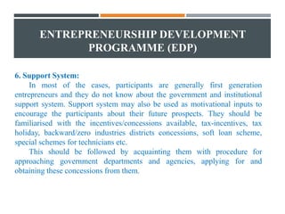 ENTREPRENEURSHIP DEVELOPMENT
PROGRAMME (EDP)
6. Support System:
In most of the cases, participants are generally first generation
entrepreneurs and they do not know about the government and institutional
support system. Support system may also be used as motivational inputs to
encourage the participants about their future prospects. They should be
familiarised with the incentives/concessions available, tax-incentives, tax
holiday, backward/zero industries districts concessions, soft loan scheme,
special schemes for technicians etc.
This should be followed by acquainting them with procedure for
approaching government departments and agencies, applying for and
obtaining these concessions from them.
 
