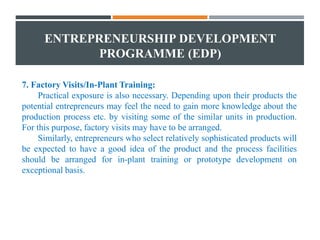 ENTREPRENEURSHIP DEVELOPMENT
PROGRAMME (EDP)
7. Factory Visits/In-Plant Training:
Practical exposure is also necessary. Depending upon their products the
potential entrepreneurs may feel the need to gain more knowledge about the
production process etc. by visiting some of the similar units in production.
For this purpose, factory visits may have to be arranged.
Similarly, entrepreneurs who select relatively sophisticated products will
be expected to have a good idea of the product and the process facilities
should be arranged for in-plant training or prototype development on
exceptional basis.
 